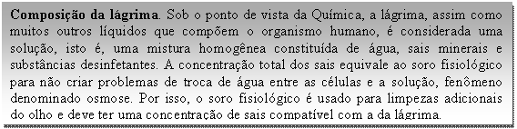 Caixa de texto: Composição da lágrima. Sob o ponto de vista da Química, a lágrima, assim como muitos outros líquidos que compõem o organismo humano, é considerada uma solução, isto é, uma mistura homogênea constituída de água, sais minerais e substâncias desinfetantes. A concentração total dos sais equivale ao soro fisiológico para não criar problemas de troca de água entre as células e a solução, fenômeno denominado osmose. Por isso, o soro fisiológico é usado para limpezas adicionais do olho e deve ter uma concentração de sais compatível com a da lágrima.